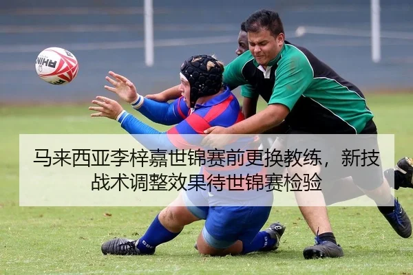 马来西亚李梓嘉世锦赛前更换教练，新技战术调整效果待世锦赛检验