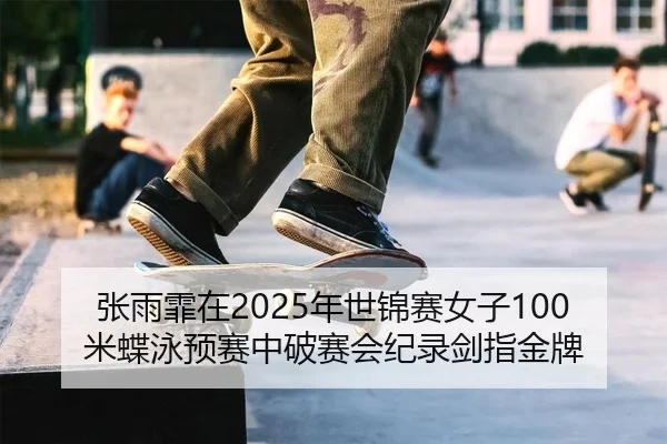 张雨霏在2025年世锦赛女子100米蝶泳预赛中破赛会纪录剑指金牌